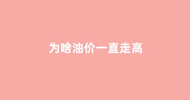 为啥油价一直走高_为啥油价一直走高的原因