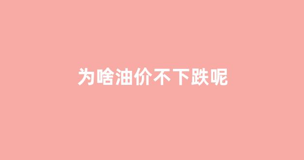 为啥油价不下跌呢_为什么油价下跌这么多
