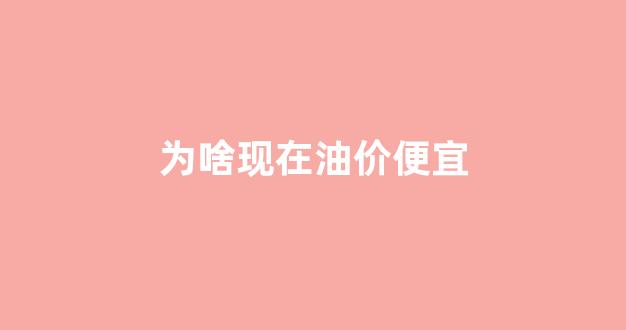 为啥现在油价便宜_为啥现在油价便宜了