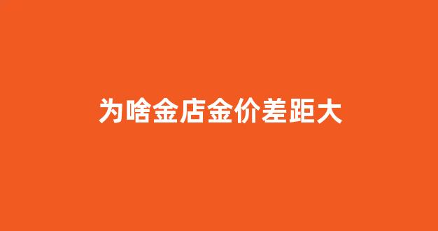为啥金店金价差距大_为什么金店的价格和金子价格不一样