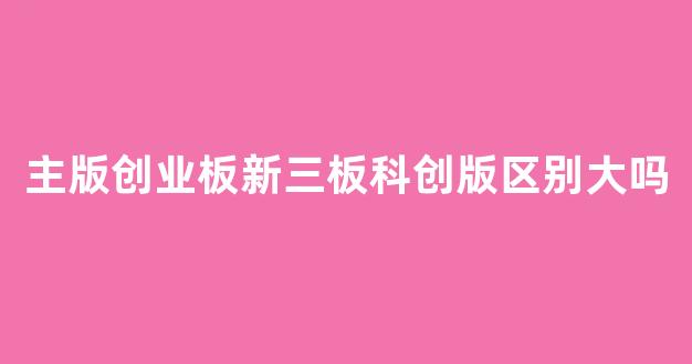主版创业板新三板科创版区别大吗_https://www.eamstsz.com_深交所_第1张