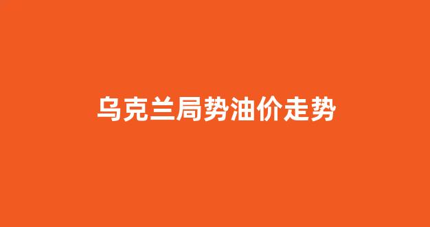 乌克兰石油储量_乌克兰局势油价走势