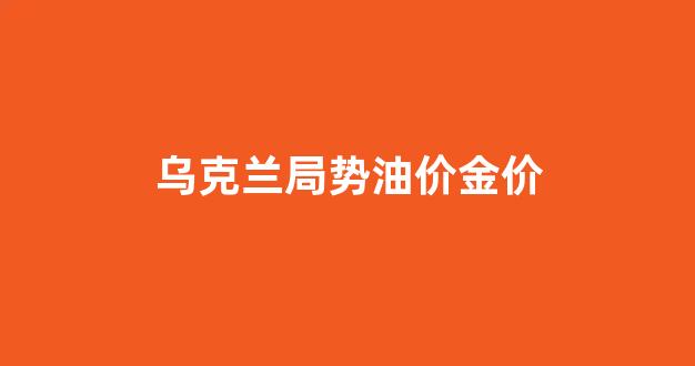 乌克兰局势油价金价_乌克兰石油储量