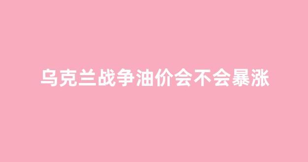 乌克兰原油_乌克兰战争油价会不会暴涨