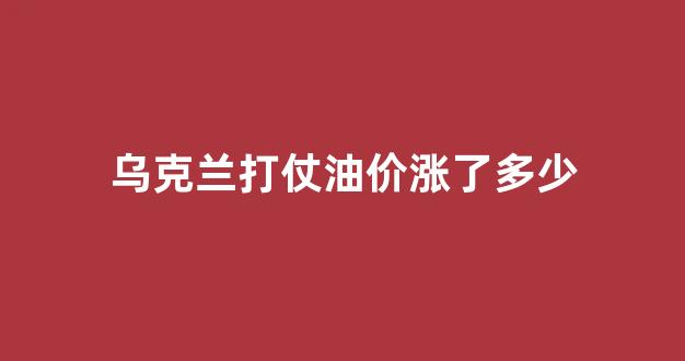 乌克兰打仗油价涨了多少_乌克兰今日战报