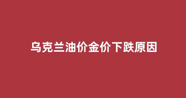 乌克兰的油为什么便宜_乌克兰油价金价下跌原因