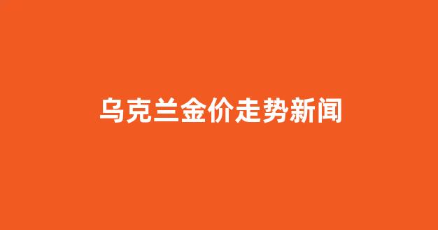 乌克兰金价走势新闻_乌克兰钨金条价格