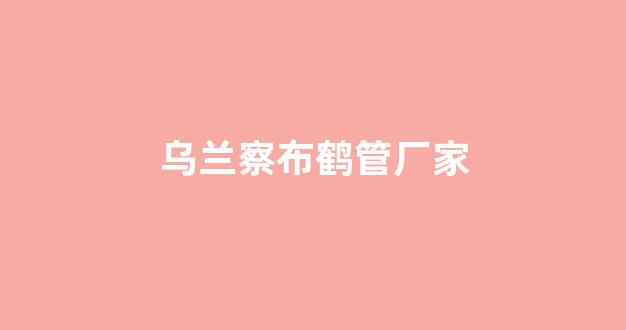 乌兰察布鹤管厂家(乌兰察布燕麦厂家)(1)