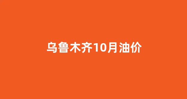 乌鲁木齐10月油价_乌鲁木齐最新油价