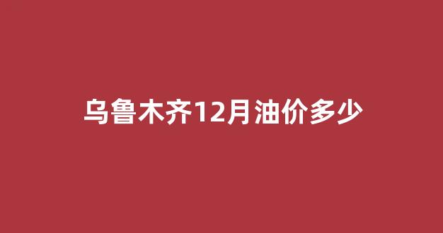 乌鲁木齐12月油价多少_乌鲁木齐汽油油价