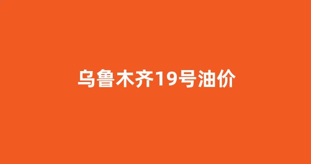 乌鲁木齐19号油价_乌鲁木齐19号油价多少