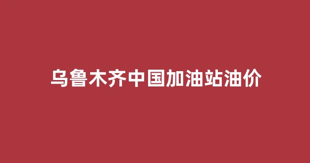 乌鲁木齐中国加油站油价_乌鲁木齐中国石油油价