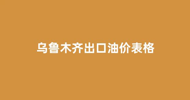 乌鲁木齐出口油价表格图片_乌鲁木齐出口油价表格
