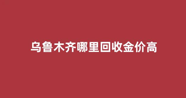乌鲁木齐哪里回收金价高_乌鲁木齐市今日回收黄金多少钱一克