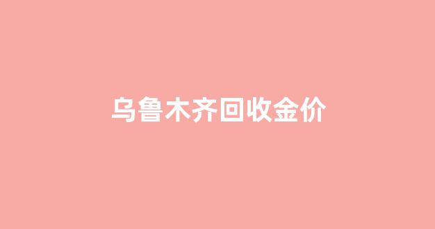乌鲁木齐回收金价_乌鲁木齐收金饰的地方