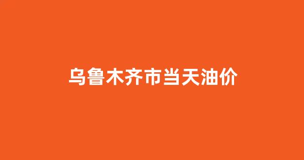 乌鲁木齐市当天油价_乌鲁木齐今天油价多少