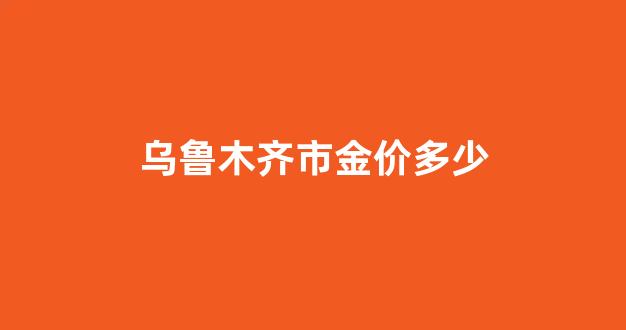 乌鲁木齐市金价多少_乌鲁木齐黄金多少钱一克2020年今天