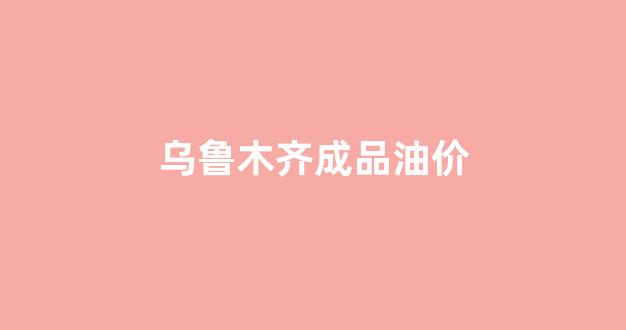 乌鲁木齐成品油价_乌鲁木齐成品油价格