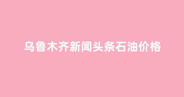 乌鲁木齐油价上涨_乌鲁木齐新闻头条石油价格