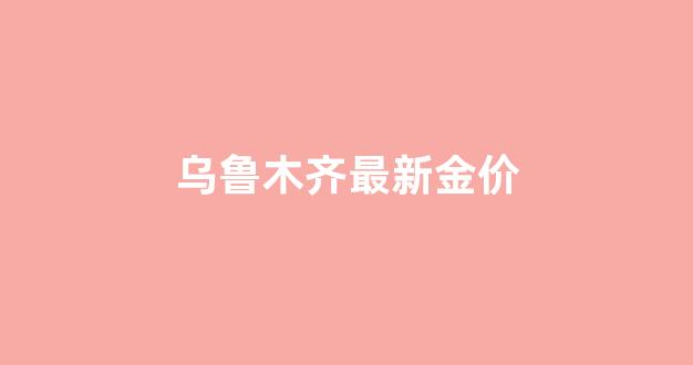 乌鲁木齐现在金价多少_乌鲁木齐最新金价