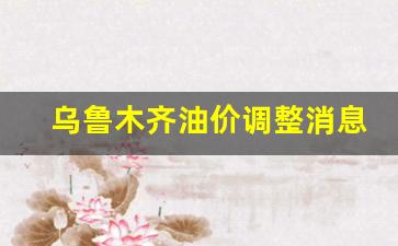 乌鲁木齐油价调整消息最新-乌鲁木齐油价调整消息