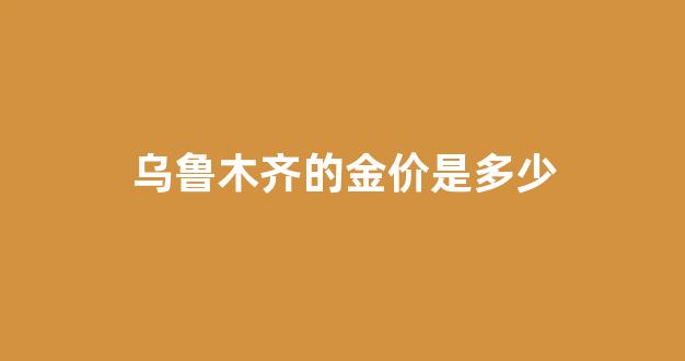 乌鲁木齐的金价是多少_乌鲁木齐dbe金价