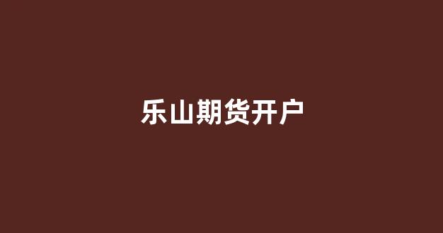 乐山期货开户(期货开户2019)_https://www.fzdzcxj.com_上交所_第1张