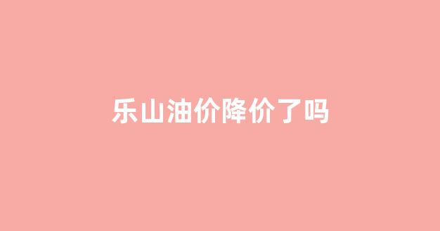 乐山油价降价了吗_乐山油价降价了吗最新消息