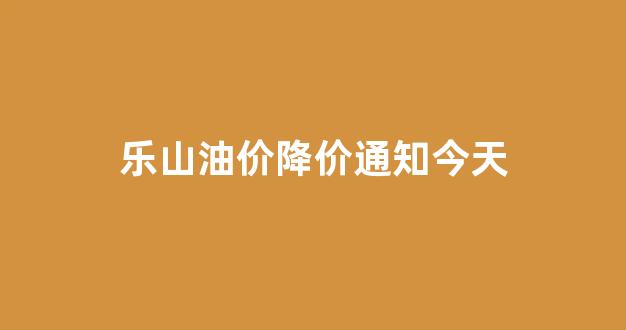 乐山油价降价通知今天最新消息_乐山油价降价通知今天