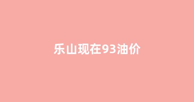 乐山现在93油价是多少?_乐山现在93油价