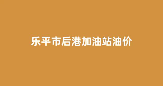 后港镇乐平_乐平市后港加油站油价