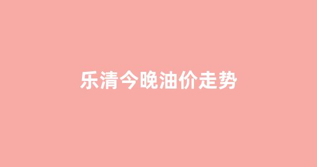 乐清汽油最新价格_乐清今晚油价走势
