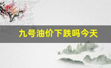 九号油价下跌吗今天-9号汽油调价