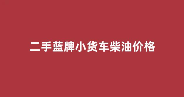 求购二手蓝牌小货车_二手蓝牌小货车柴油价格