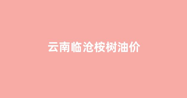 云南临沧桉树油价_临沧桉树油多少钱一斤