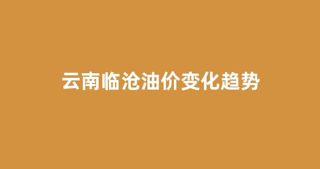 云南油价走势_云南临沧油价变化趋势