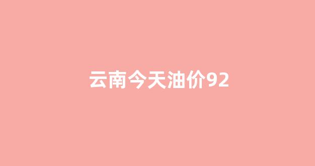 云南今天油价92号价格_云南今天油价92