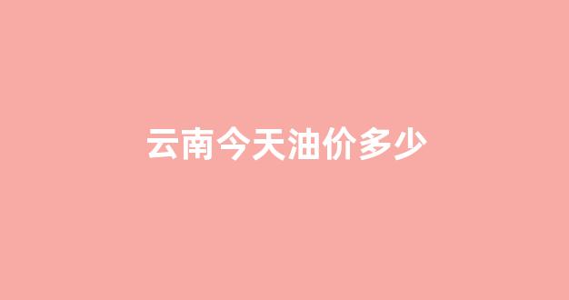 云南今天油价多少_云南今天油价格是多少