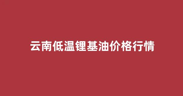 云南锂矿受益股_云南低温锂基油价格行情