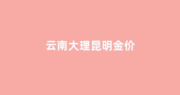 云南大理昆明金价_今年昆明金价多少钱一克