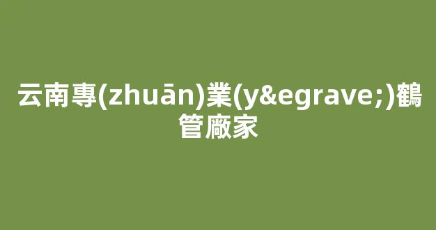 云南專(zhuān)業(yè)鶴管廠家(鶴管材質(zhì))(1)