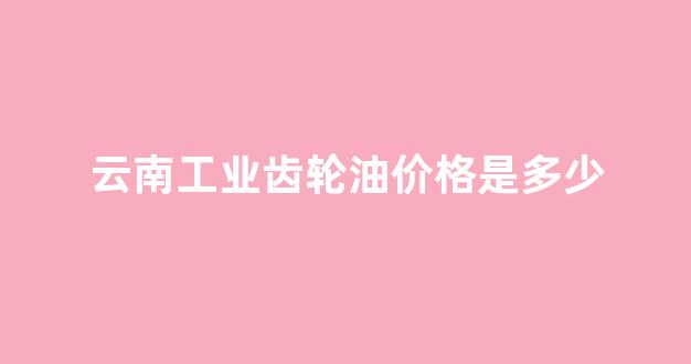 云南齿轮厂职工宿舍_云南工业齿轮油价格是多少