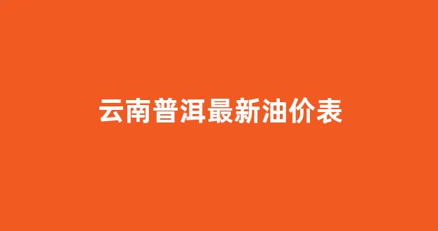 云南普洱最新油价表_云南普洱最新油价表查询