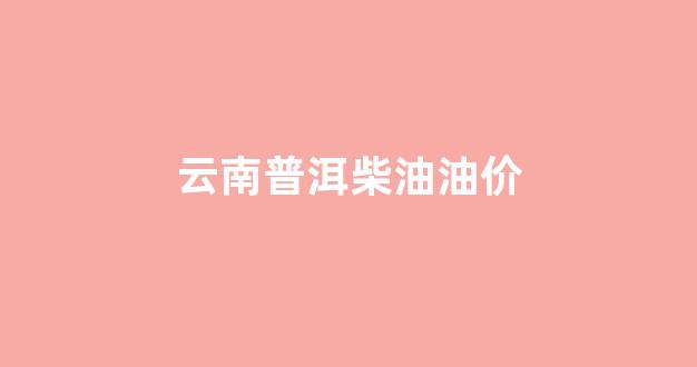 云南普洱柴油油价_云南普洱油价今日价格