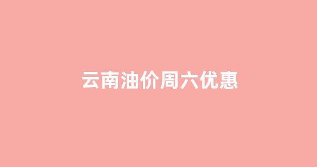云南油价周六优惠_云南油价上涨