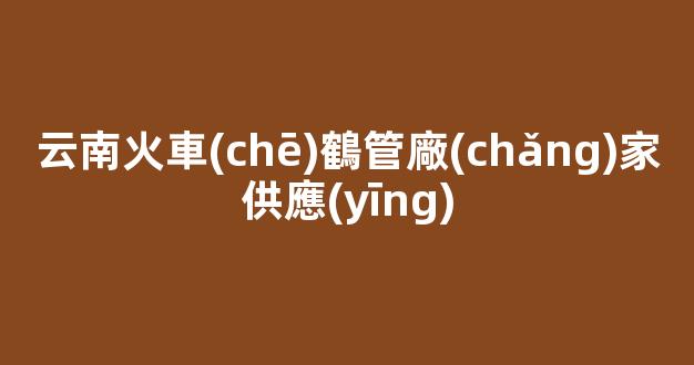 云南火車(chē)鶴管廠(chǎng)家供應(yīng)(云南火車(chē)線(xiàn)路圖)(1)