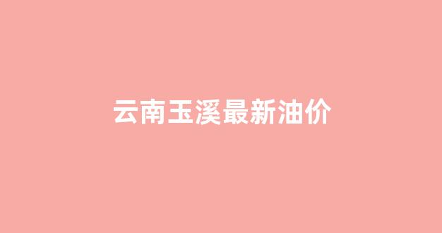 云南玉溪今日油价_云南玉溪最新油价