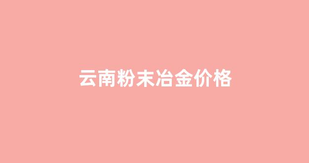 云南粉末冶金价格走势_云南粉末冶金价格