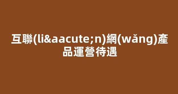 互聯(lián)網(wǎng)產品運營待遇