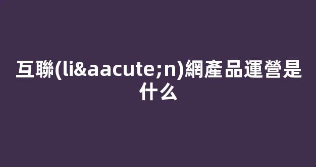 互聯(lián)網產品運營是什么